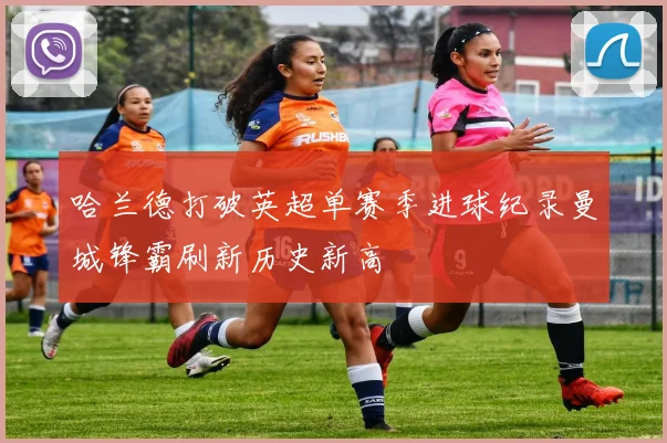 哈兰德打破英超单赛季进球纪录曼城锋霸刷新历史新高