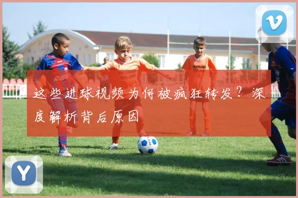 这些进球视频为何被疯狂转发？深度解析背后原因
