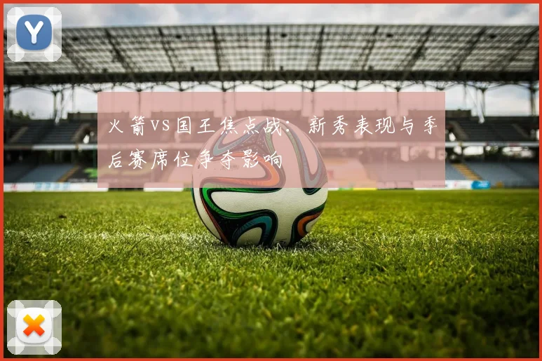 火箭vs国王焦点战：新秀表现与季后赛席位争夺影响