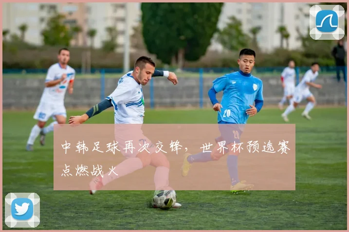 中韩足球再次交锋，世界杯预选赛点燃战火