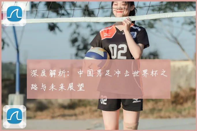 深度解析：中国男足冲击世界杯之路与未来展望