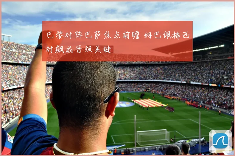 巴黎对阵巴萨焦点前瞻 姆巴佩梅西对飙成晋级关键