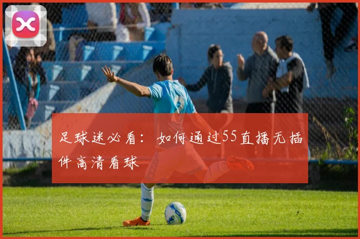 足球迷必看：如何通过55直播无插件高清看球