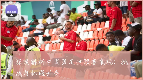 深度解析中国男足世预赛表现：挑战与机遇并存