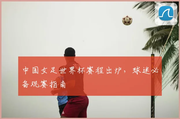 中国女足世界杯赛程出炉,球迷必备观赛指南
