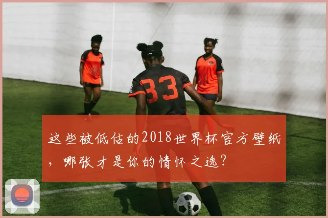 这些被低估的2018世界杯官方壁纸，哪张才是你的情怀之选？