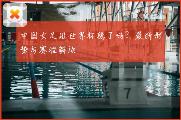 中国女足进世界杯稳了吗?最新形势与赛程解读