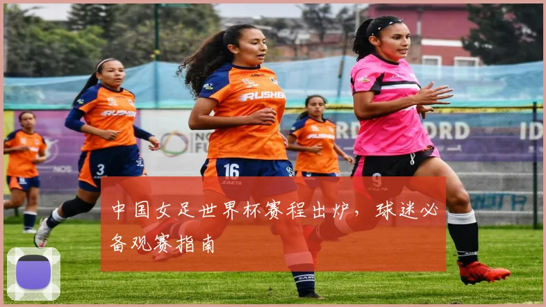 中国女足世界杯赛程出炉,球迷必备观赛指南