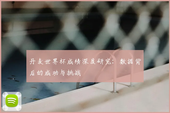 丹麦世界杯成绩深度研究：数据背后的成功与挑战