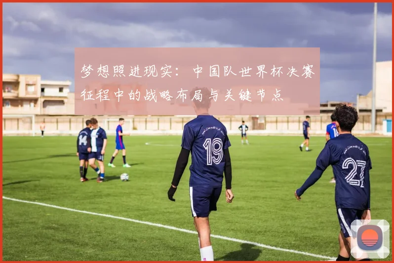 梦想照进现实：中国队世界杯决赛征程中的战略布局与关键节点